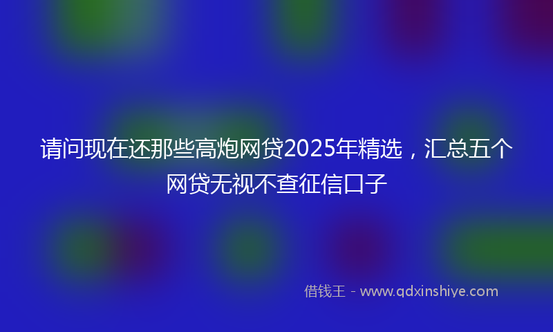 请问现在还那些高炮网贷2025年精选，汇总五个网贷无视不查征信口子