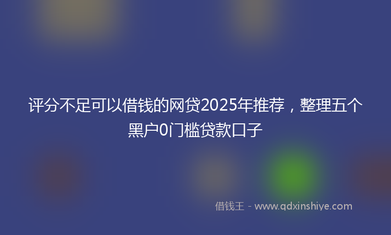评分不足可以借钱的网贷2025年推荐，整理五个黑户0门槛贷款口子