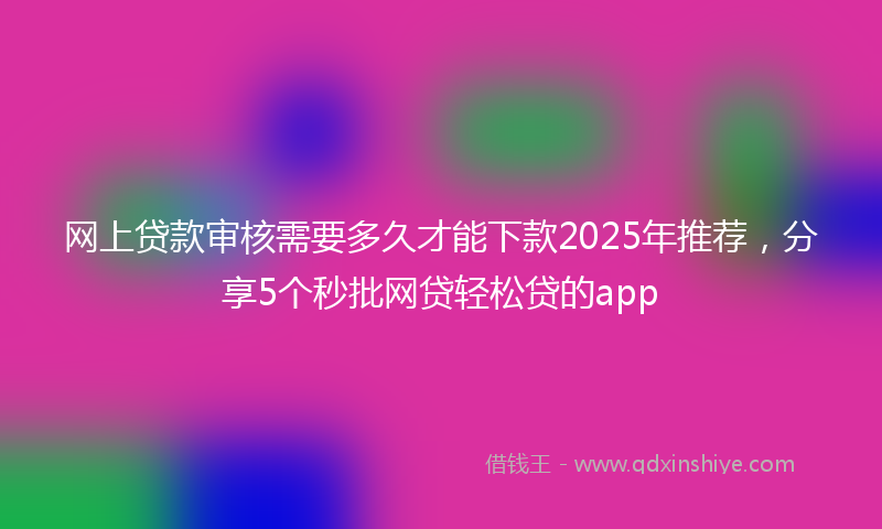 网上贷款审核需要多久才能下款2025年推荐，分享5个秒批网贷轻松贷的app