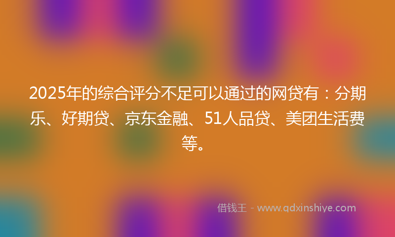 2025年的综合评分不足可以通过的网贷有：分期乐、好期贷、京东金融、51人品贷、美团生活费等。