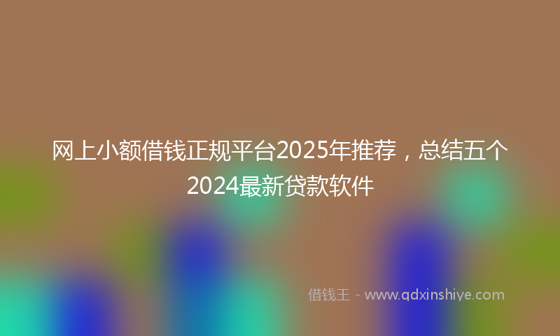 网上小额借钱正规平台2025年推荐，总结五个2024最新贷款软件
