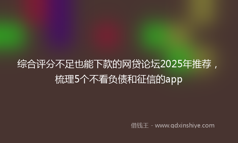 综合评分不足也能下款的网贷论坛2025年推荐，梳理5个不看负债和征信的app