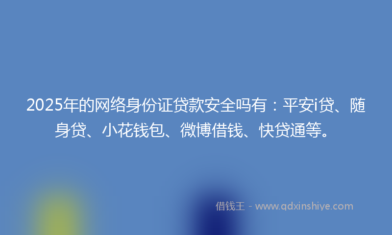 2025年的网络身份证贷款安全吗有：平安i贷、随身贷、小花钱包、微博借钱、快贷通等。