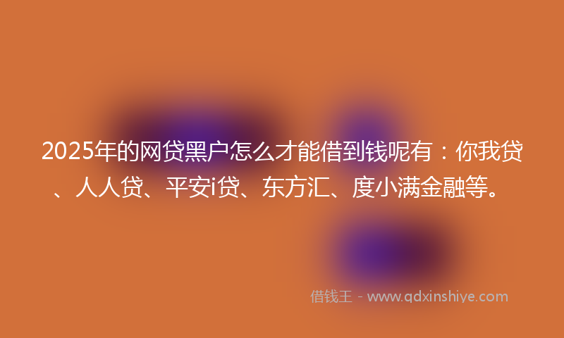 2025年的网贷黑户怎么才能借到钱呢有：你我贷、人人贷、平安i贷、东方汇、度小满金融等。