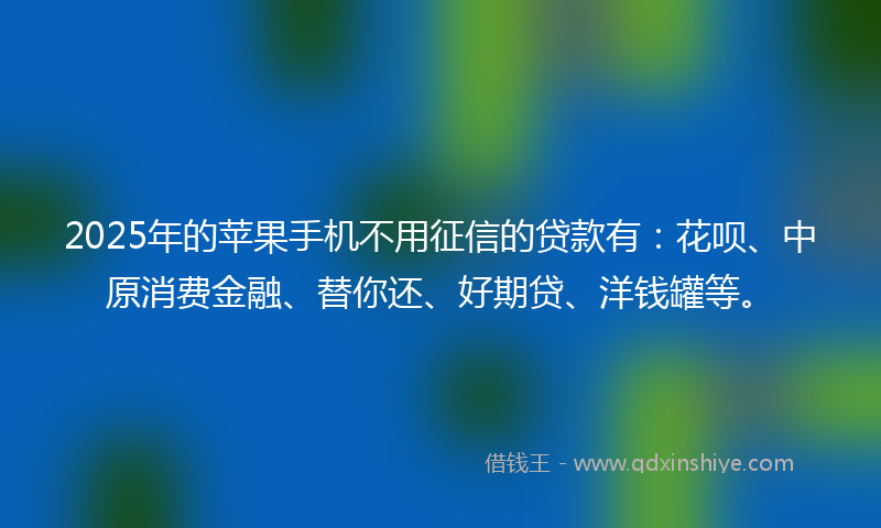 2025年的苹果手机不用征信的贷款有：花呗、中原消费金融、替你还、好期贷、洋钱罐等。