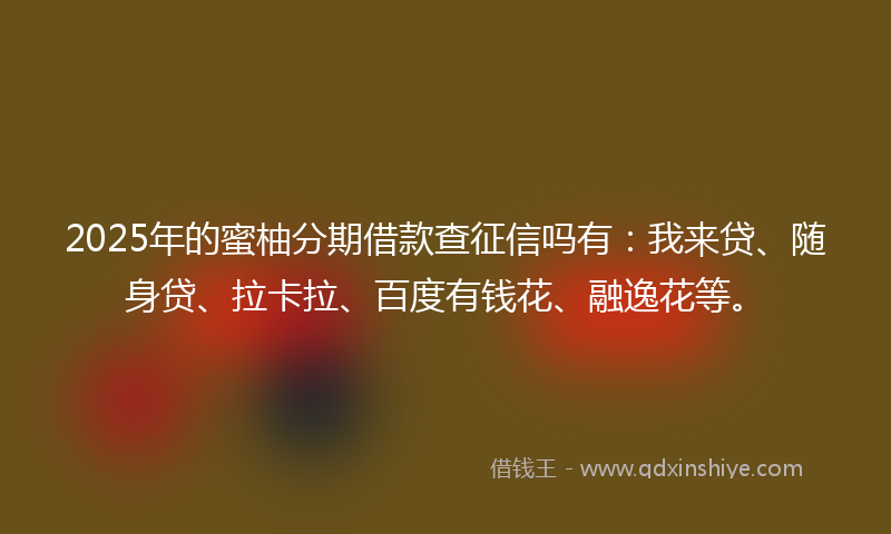 2025年的蜜柚分期借款查征信吗有：我来贷、随身贷、拉卡拉、百度有钱花、融逸花等。