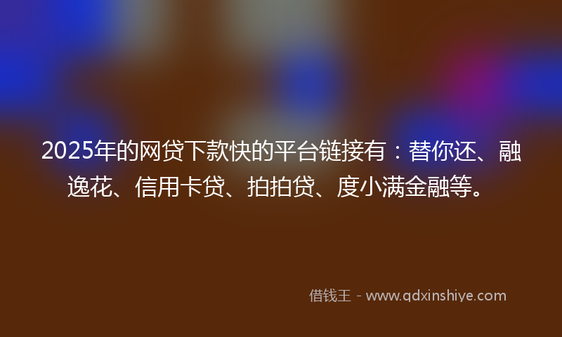 2025年的网贷下款快的平台链接有：替你还、融逸花、信用卡贷、拍拍贷、度小满金融等。