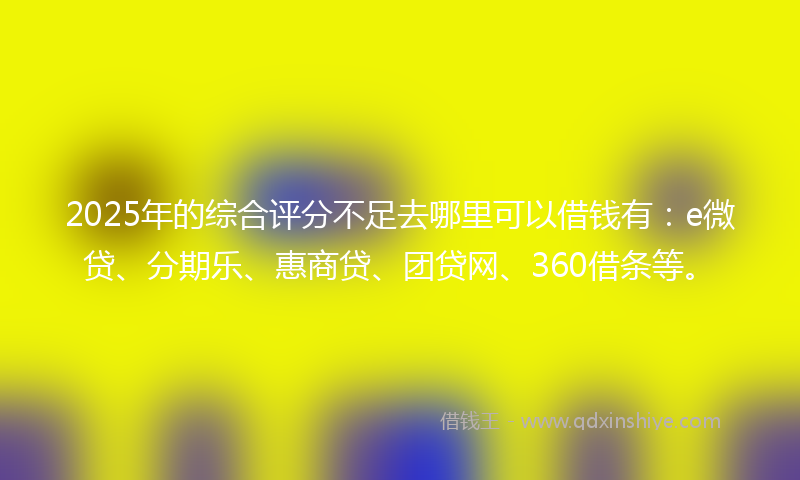 2025年的综合评分不足去哪里可以借钱有：e微贷、分期乐、惠商贷、团贷网、360借条等。