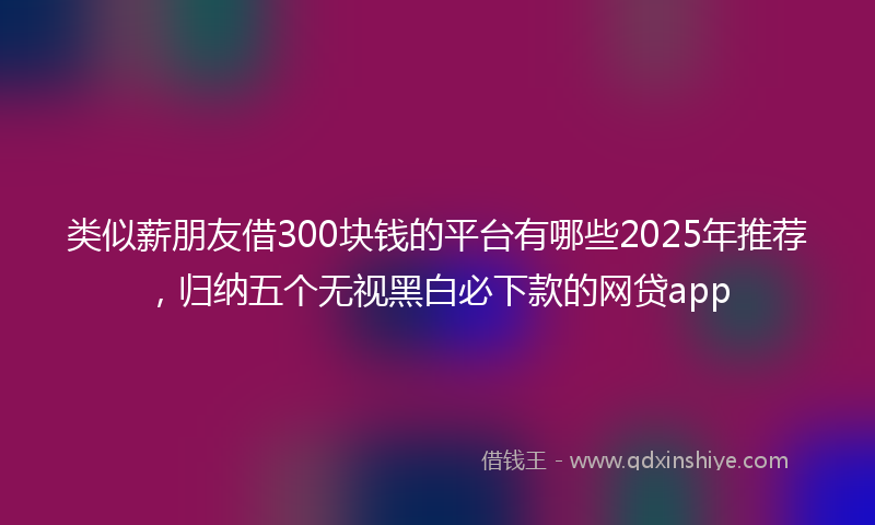 类似薪朋友借300块钱的平台有哪些2025年推荐，归纳五个无视黑白必下款的网贷app