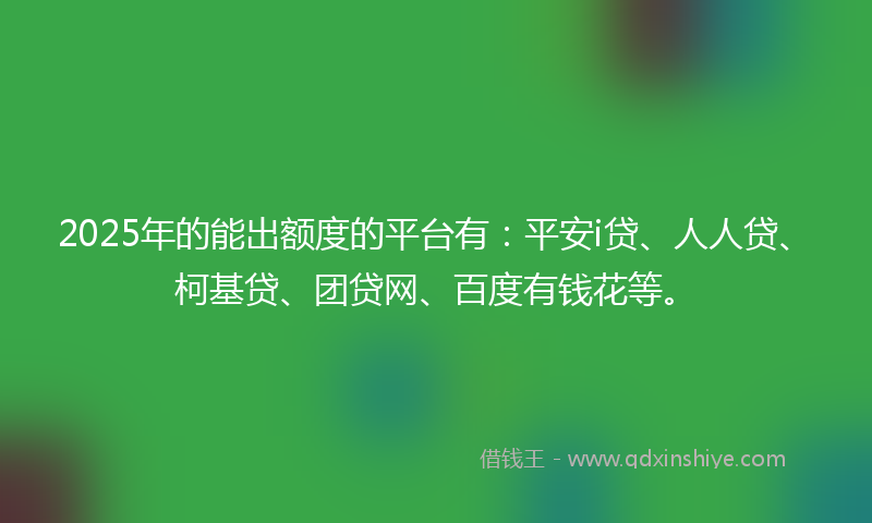2025年的能出额度的平台有：平安i贷、人人贷、柯基贷、团贷网、百度有钱花等。