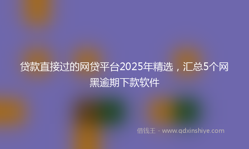 贷款直接过的网贷平台2025年精选，汇总5个网黑逾期下款软件