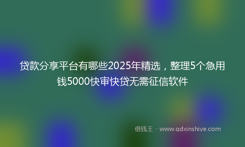 贷款分享平台有哪些2025年精选，整理5个急用钱5000快审快贷无需征信软件