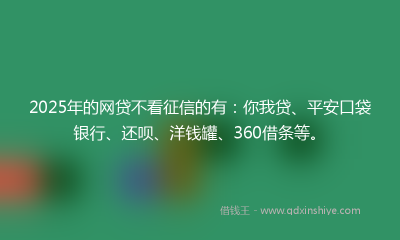 2025年的网贷不看征信的有：你我贷、平安口袋银行、还呗、洋钱罐、360借条等。