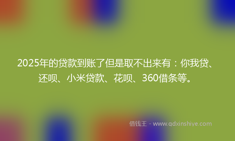 2025年的贷款到账了但是取不出来有：你我贷、还呗、小米贷款、花呗、360借条等。