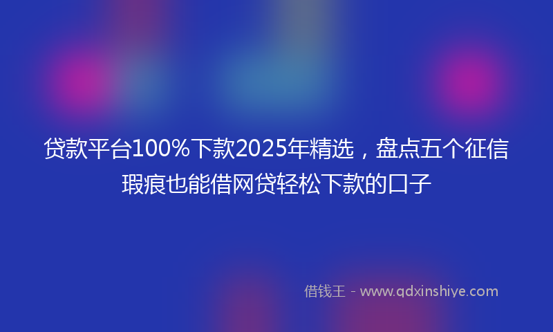 贷款平台100%下款2025年精选，盘点五个征信瑕疵也能借网贷轻松下款的口子