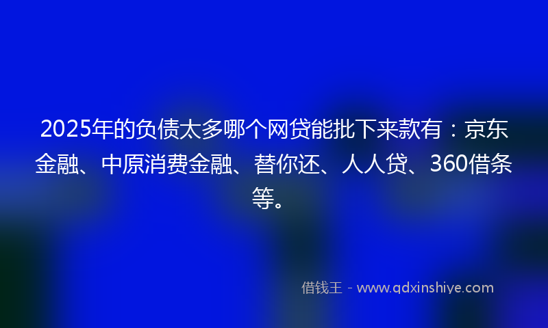 2025年的负债太多哪个网贷能批下来款有：京东金融、中原消费金融、替你还、人人贷、360借条等。