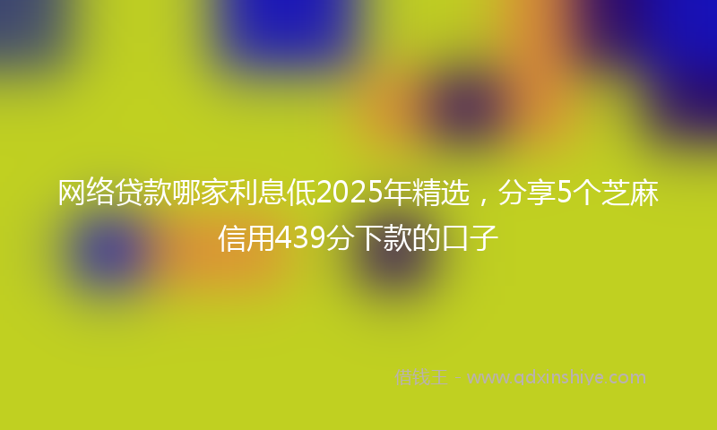 网络贷款哪家利息低2025年精选，分享5个芝麻信用439分下款的口子