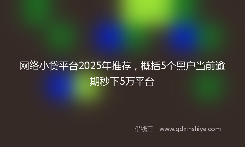网络小贷平台2025年推荐，概括5个黑户当前逾期秒下5万平台