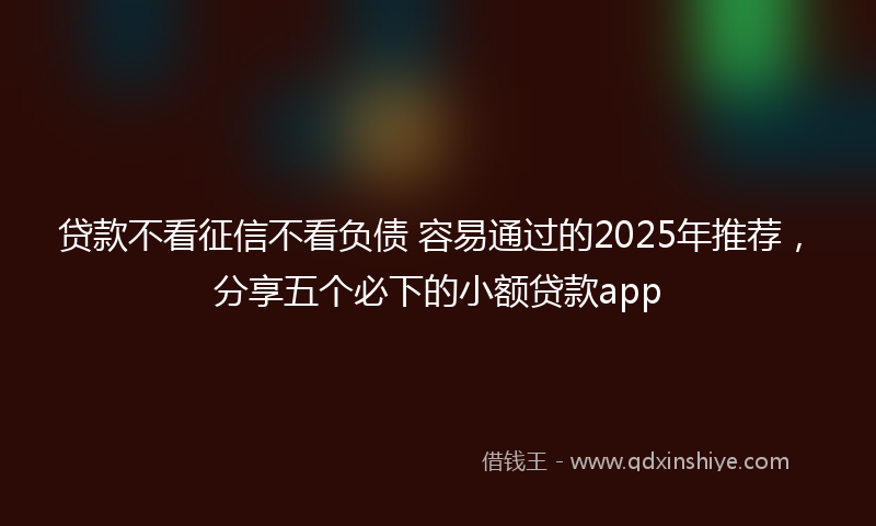 贷款不看征信不看负债 容易通过的2025年推荐，分享五个必下的小额贷款app