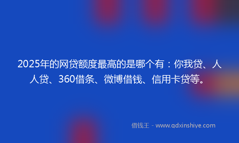 2025年的网贷额度最高的是哪个有：你我贷、人人贷、360借条、微博借钱、信用卡贷等。