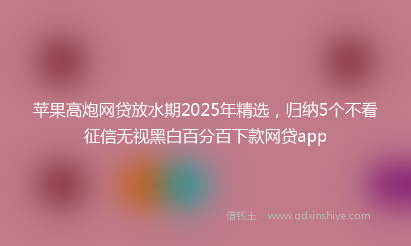 苹果高炮网贷放水期2025年精选，归纳5个不看征信无视黑白百分百下款网贷app