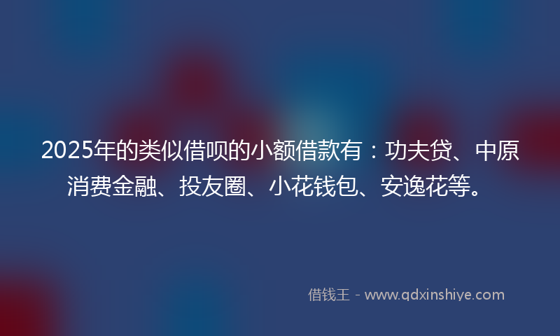 2025年的类似借呗的小额借款有：功夫贷、中原消费金融、投友圈、小花钱包、安逸花等。