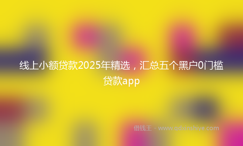 线上小额贷款2025年精选，汇总五个黑户0门槛贷款app
