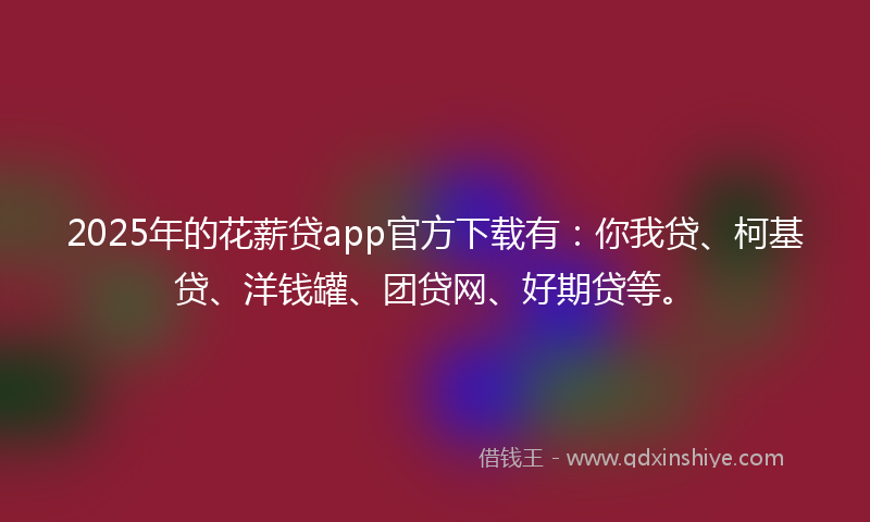 2025年的花薪贷app官方下载有：你我贷、柯基贷、洋钱罐、团贷网、好期贷等。