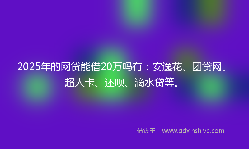 2025年的网贷能借20万吗有：安逸花、团贷网、超人卡、还呗、滴水贷等。