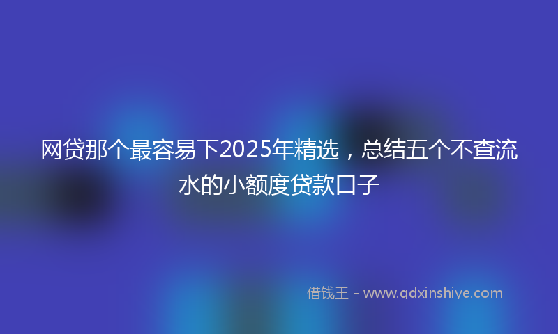 网贷那个最容易下2025年精选，总结五个不查流水的小额度贷款口子