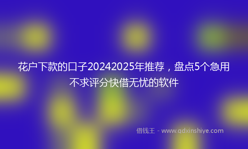 花户下款的口子20242025年推荐，盘点5个急用不求评分快借无忧的软件