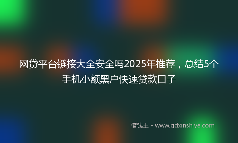 网贷平台链接大全安全吗2025年推荐，总结5个手机小额黑户快速贷款口子