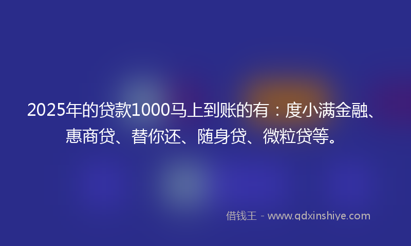 2025年的贷款1000马上到账的有：度小满金融、惠商贷、替你还、随身贷、微粒贷等。