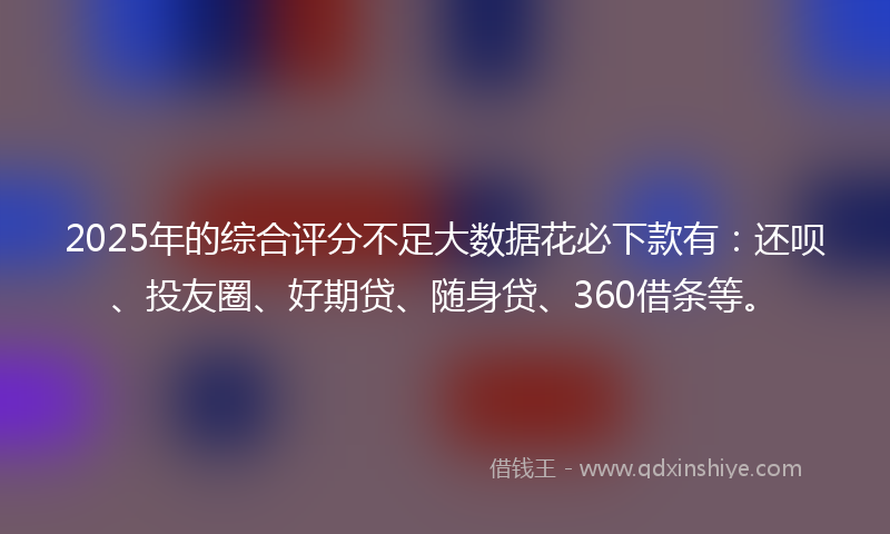 2025年的综合评分不足大数据花必下款有：还呗、投友圈、好期贷、随身贷、360借条等。