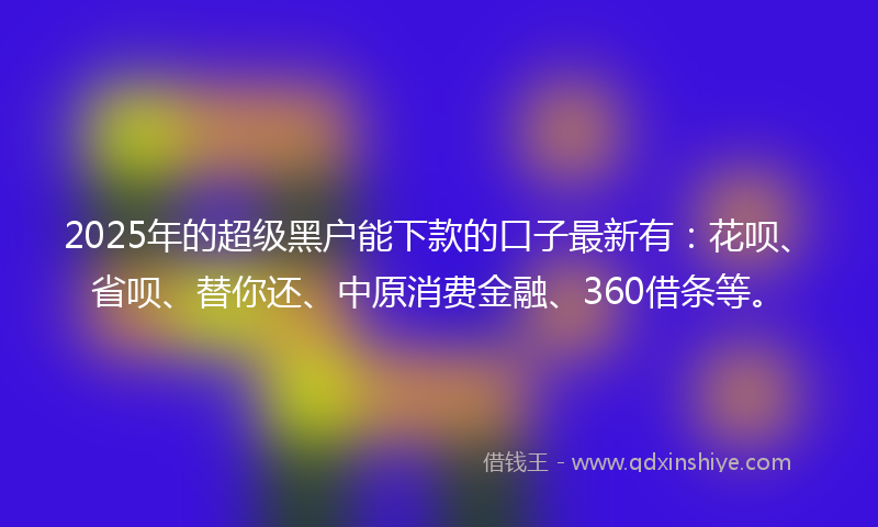 2025年的超级黑户能下款的口子最新有：花呗、省呗、替你还、中原消费金融、360借条等。