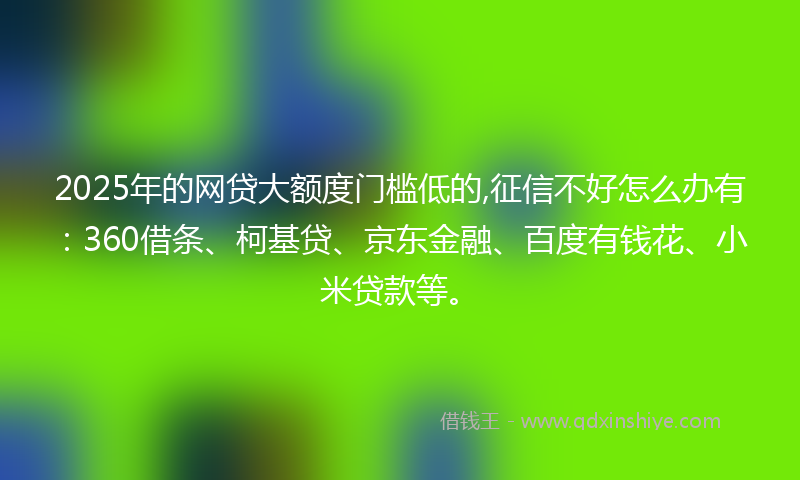 2025年的网贷大额度门槛低的,征信不好怎么办有：360借条、柯基贷、京东金融、百度有钱花、小米贷款等。
