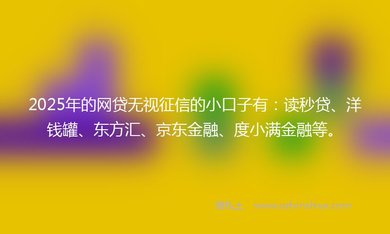 2025年的网贷无视征信的小口子有：读秒贷、洋钱罐、东方汇、京东金融、度小满金融等。