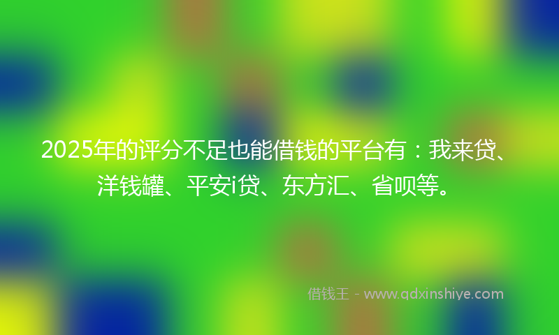 2025年的评分不足也能借钱的平台有：我来贷、洋钱罐、平安i贷、东方汇、省呗等。