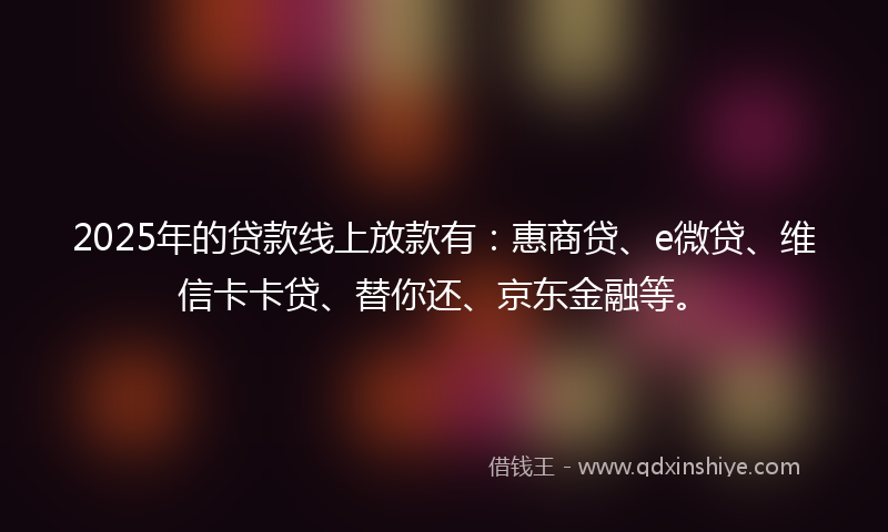 2025年的贷款线上放款有：惠商贷、e微贷、维信卡卡贷、替你还、京东金融等。