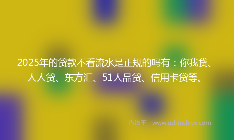 2025年的贷款不看流水是正规的吗有：你我贷、人人贷、东方汇、51人品贷、信用卡贷等。