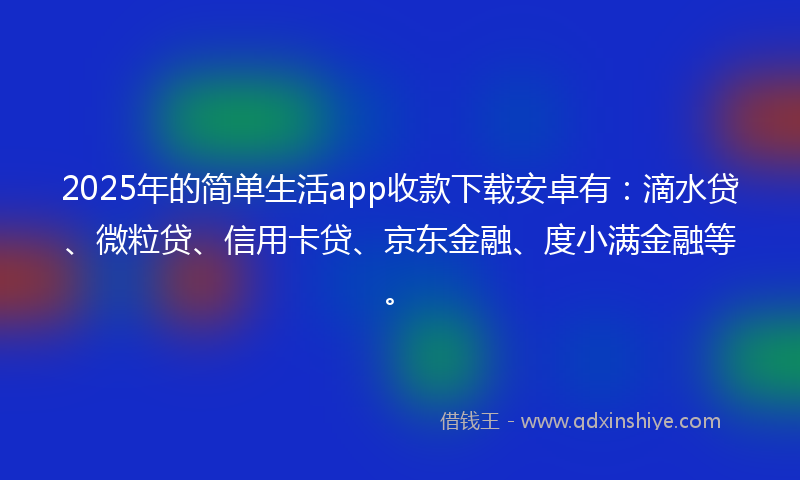 2025年的简单生活app收款下载安卓有：滴水贷、微粒贷、信用卡贷、京东金融、度小满金融等。