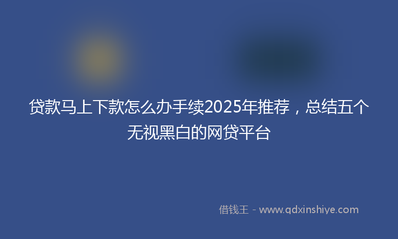 贷款马上下款怎么办手续2025年推荐，总结五个无视黑白的网贷平台