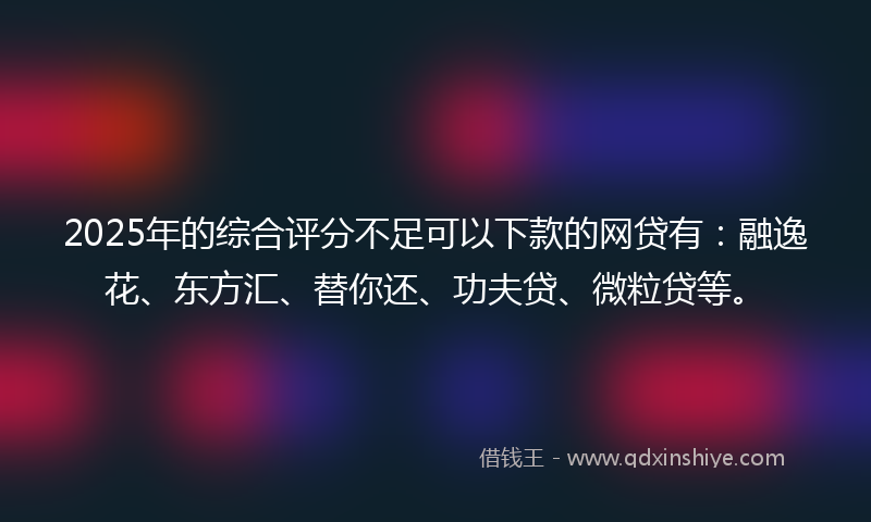 2025年的综合评分不足可以下款的网贷有：融逸花、东方汇、替你还、功夫贷、微粒贷等。