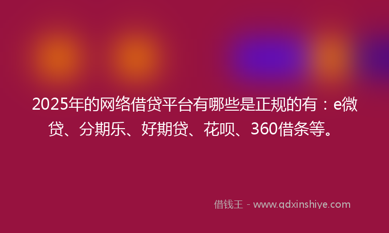 2025年的网络借贷平台有哪些是正规的有：e微贷、分期乐、好期贷、花呗、360借条等。