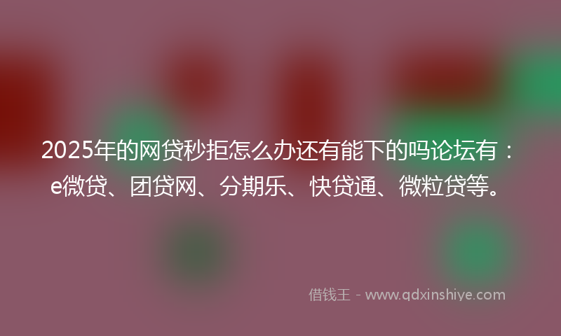 2025年的网贷秒拒怎么办还有能下的吗论坛有：e微贷、团贷网、分期乐、快贷通、微粒贷等。