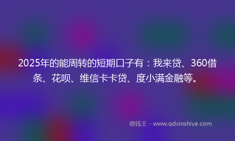 2025年的能周转的短期口子有：我来贷、360借条、花呗、维信卡卡贷、度小满金融等。
