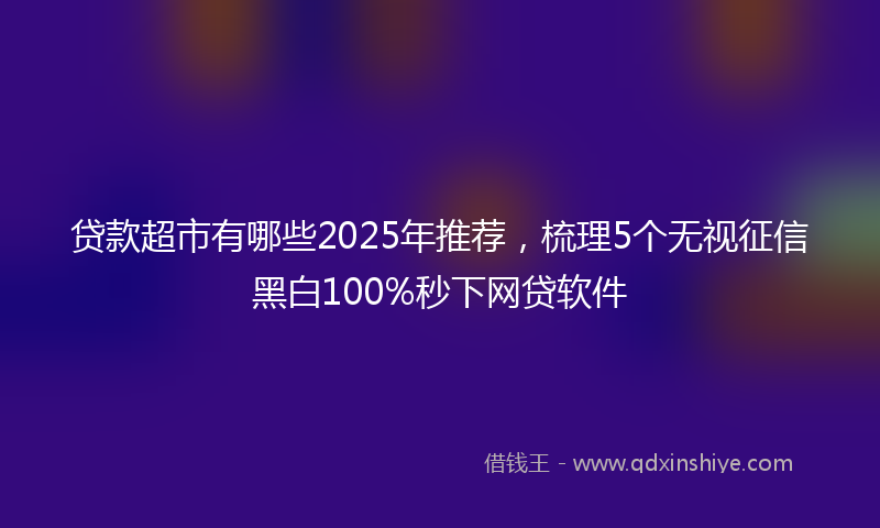 贷款超市有哪些2025年推荐，梳理5个无视征信黑白100%秒下网贷软件