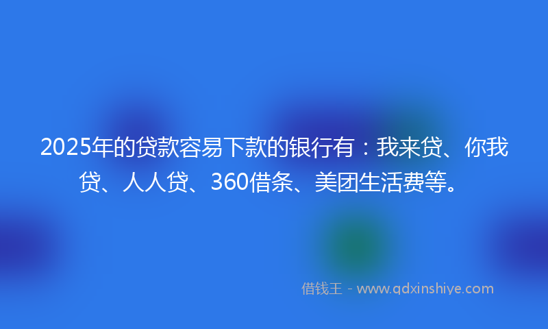 2025年的贷款容易下款的银行有：我来贷、你我贷、人人贷、360借条、美团生活费等。