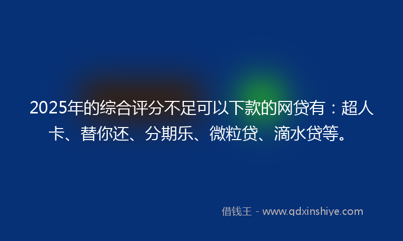 2025年的综合评分不足可以下款的网贷有：超人卡、替你还、分期乐、微粒贷、滴水贷等。