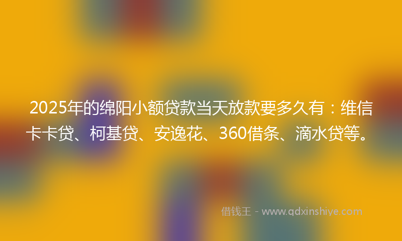 2025年的绵阳小额贷款当天放款要多久有：维信卡卡贷、柯基贷、安逸花、360借条、滴水贷等。